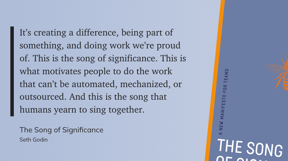 It’s creating a difference, being part of something, and doing work we’re proud of. This is the song of significance. This is what motivates people to do the work that can’t be automated, mechanized, or outsourced. And this is the song that humans yearn to sing together. - Seth Godin, The Song of Significance